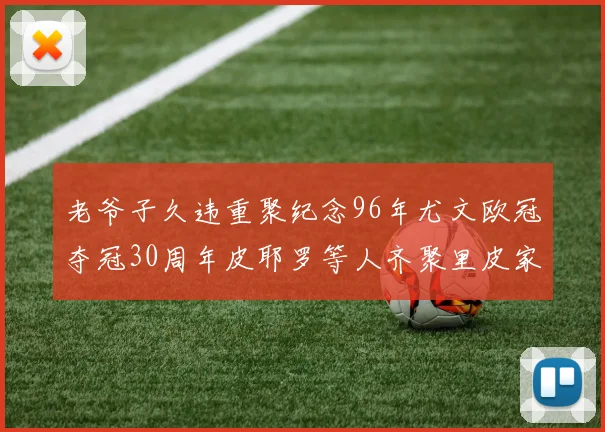 老爷子久违重聚纪念96年尤文欧冠夺冠30周年皮耶罗等人齐聚里皮家