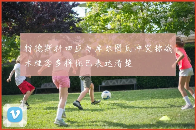 特德斯科回应与库尔图瓦冲突称战术理念多样化已表达清楚