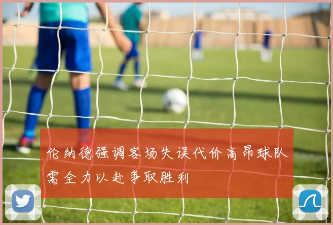 伦纳德强调客场失误代价高昂球队需全力以赴争取胜利