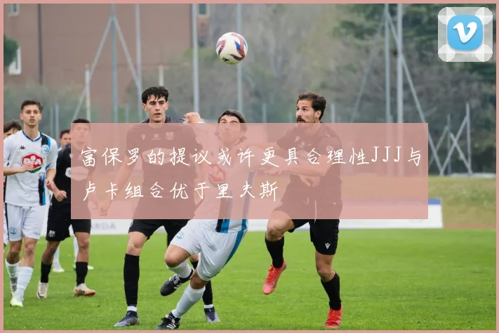 富保罗的提议或许更具合理性JJJ与卢卡组合优于里夫斯