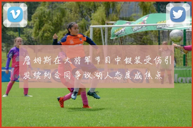 詹姆斯在大将军节目中假装受伤引发续约合同争议湖人态度成焦点