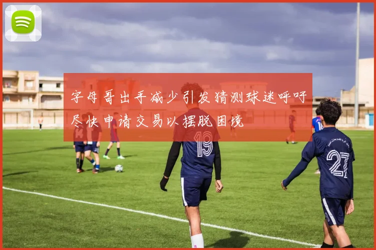 字母哥出手减少引发猜测球迷呼吁尽快申请交易以摆脱困境