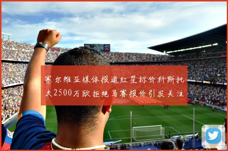 塞尔维亚媒体报道红星标价科斯托夫2500万欧拒绝马赛报价引发关注
