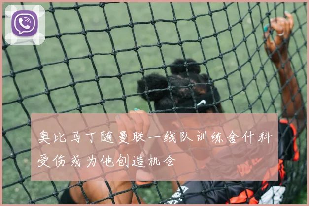 奥比马丁随曼联一线队训练舍什科受伤或为他创造机会