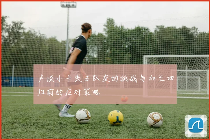 卢谈小卡失去队友的挑战与加兰回归前的应对策略