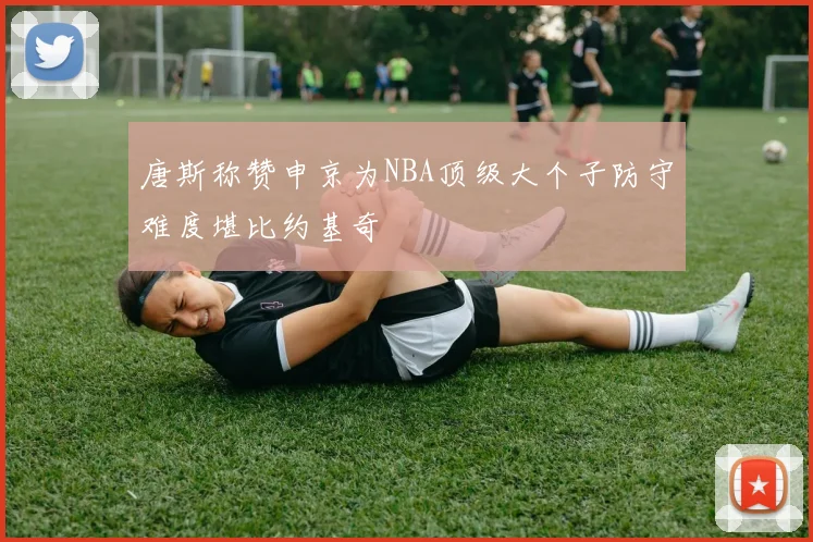 唐斯称赞申京为NBA顶级大个子防守难度堪比约基奇