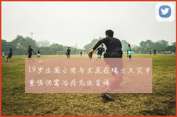 19岁法国小将与女友在瑞士火灾中重伤仍需治疗无法言语