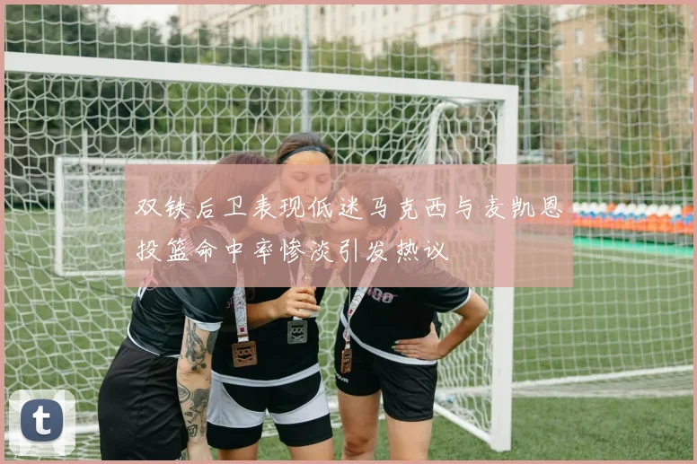 双铁后卫表现低迷马克西与麦凯恩投篮命中率惨淡引发热议
