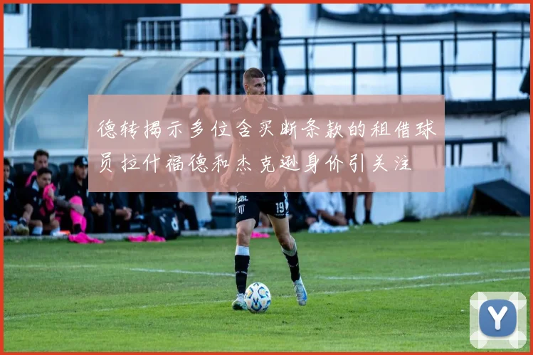 德转揭示多位含买断条款的租借球员拉什福德和杰克逊身价引关注