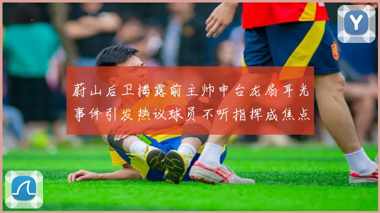 蔚山后卫揭露前主帅申台龙扇耳光事件引发热议球员不听指挥成焦点