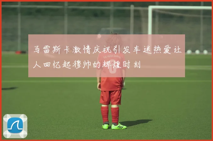 马雷斯卡激情庆祝引发车迷热爱让人回忆起穆帅的辉煌时刻