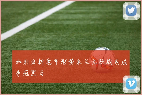 加利分析意甲形势米兰无欧战或成夺冠黑马