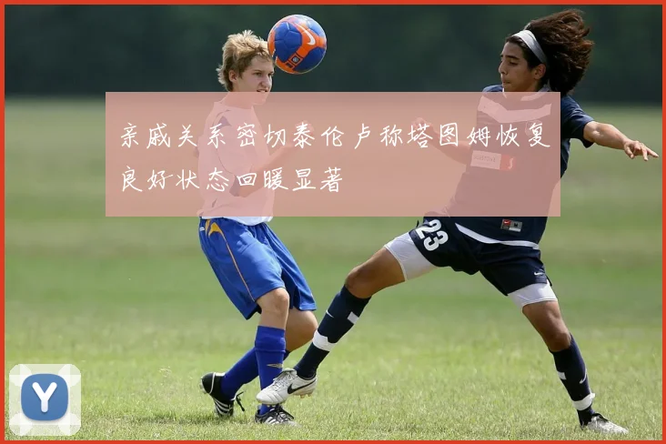 亲戚关系密切泰伦卢称塔图姆恢复良好状态回暖显著
