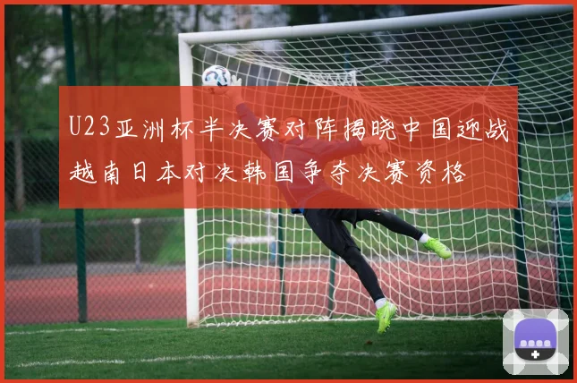 U23亚洲杯半决赛对阵揭晓中国迎战越南日本对决韩国争夺决赛资格