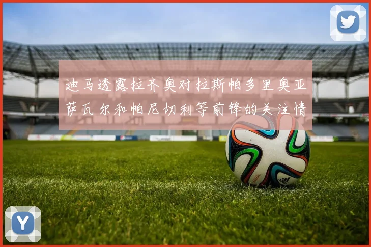 迪马透露拉齐奥对拉斯帕多里奥亚萨瓦尔和帕尼切利等前锋的关注情况