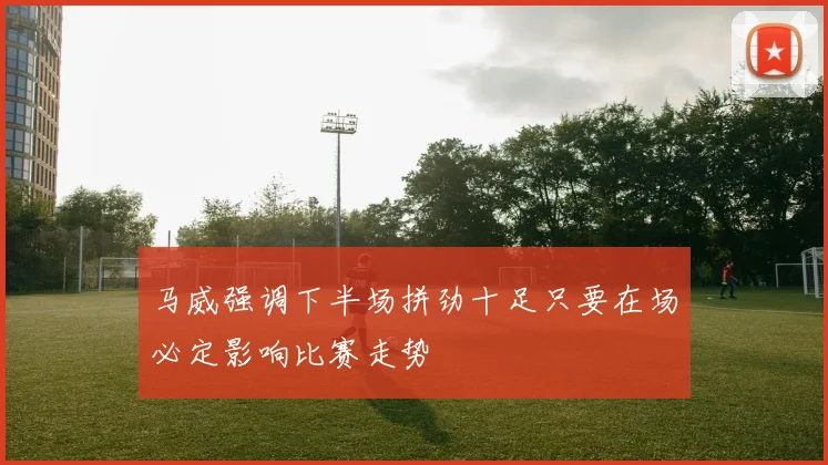 马威强调下半场拼劲十足只要在场必定影响比赛走势