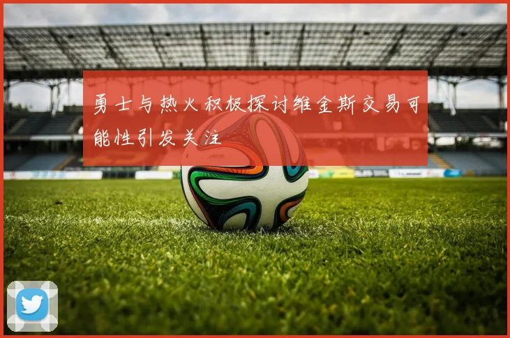 勇士与热火积极探讨维金斯交易可能性引发关注