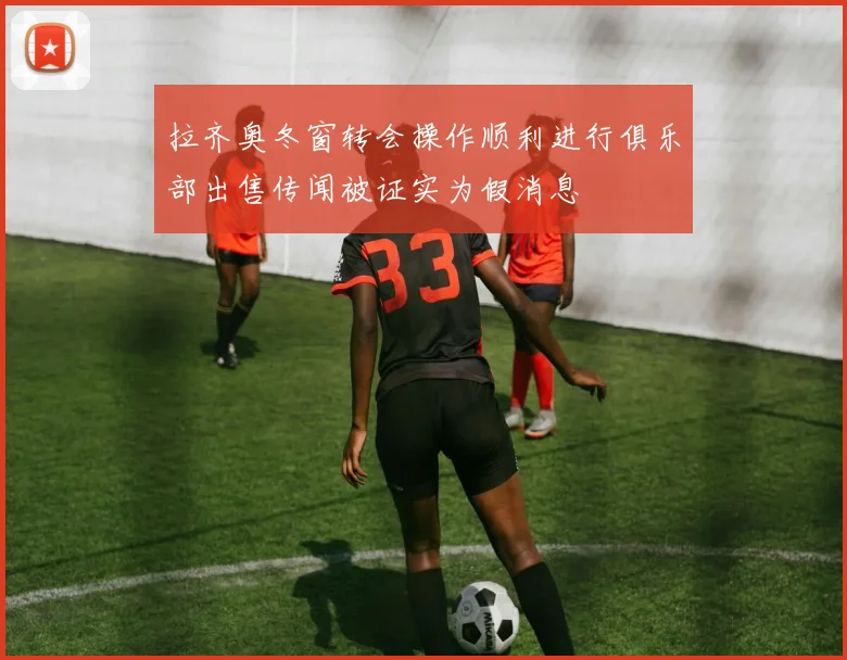 拉齐奥冬窗转会操作顺利进行俱乐部出售传闻被证实为假消息