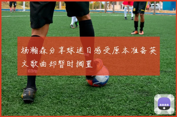 杨瀚森分享球迷日感受原本准备英文歌曲却暂时搁置