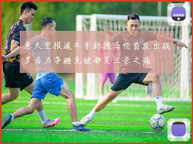 意天空报道冬季新援马伦首发出战罗马力争避免被都灵三杀之痛