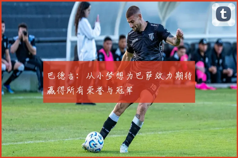 巴德吉：从小梦想为巴萨效力期待赢得所有荣誉与冠军